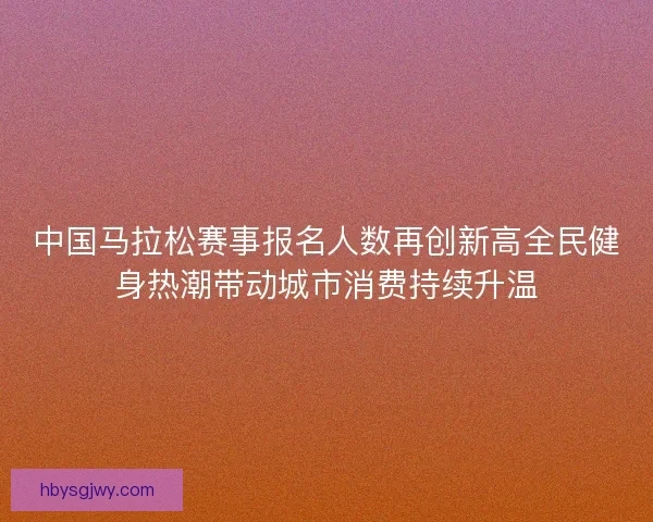 中国马拉松赛事报名人数再创新高全民健身热潮带动城市消费持续升温