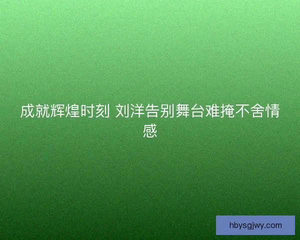 成就辉煌时刻 刘洋告别舞台难掩不舍情感