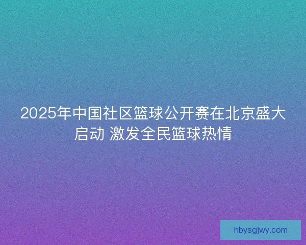 2025年中国社区篮球公开赛在北京盛大启动 激发全民篮球热情