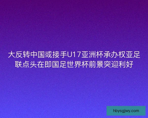 大反转中国或接手U17亚洲杯承办权亚足联点头在即国足世界杯前景突迎利好